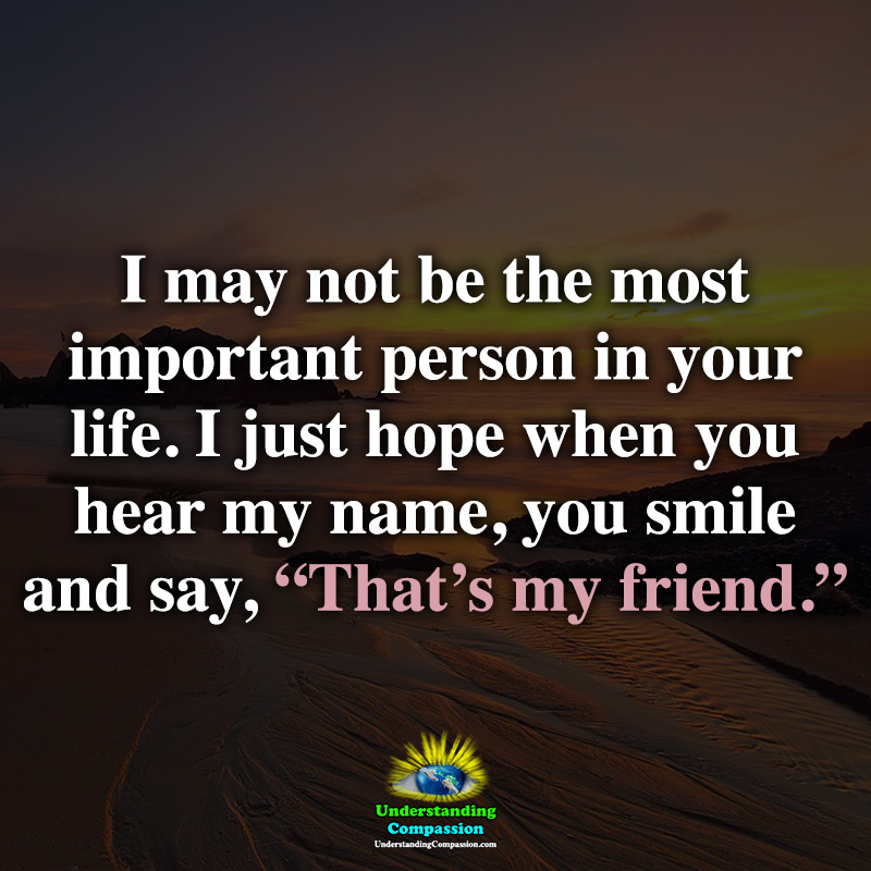 I May Not Be The Most Important Person In Your Life I Just Hope When You Hear My Name You Smile And Say That S My Friend